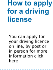 How to apply for a driving license  You can apply for your driving licence on line, by post or in person for more information click here